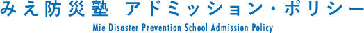 みえ防災塾 アドミッション・ポリシー/Mie Disaster Prevention School Admission Policy
