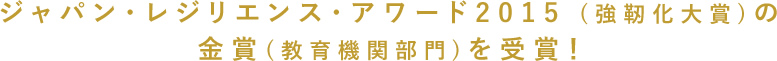 ジャパン・レジリエンス・アワード2015 (強靭化大賞)の金賞(教育機関部門)を受賞！